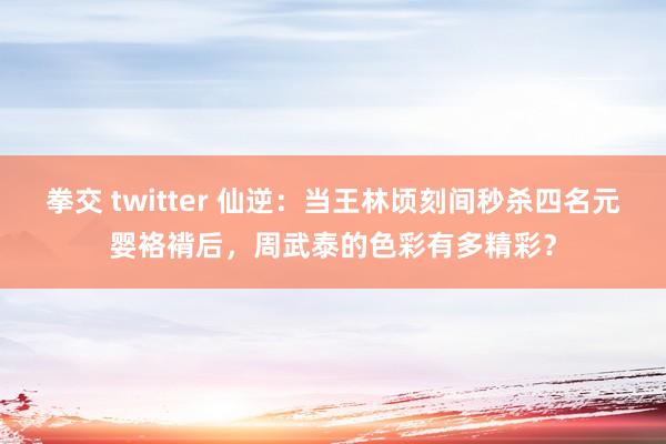 拳交 twitter 仙逆：当王林顷刻间秒杀四名元婴袼褙后，周武泰的色彩有多精彩？