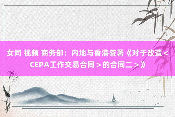 女同 视频 商务部：内地与香港签署《对于改造＜CEPA工作交易合同＞的合同二＞》