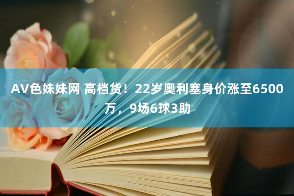 AV色妹妹网 高档货！22岁奥利塞身价涨至6500万，9场6球3助