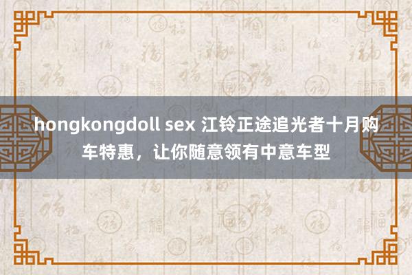 hongkongdoll sex 江铃正途追光者十月购车特惠，让你随意领有中意车型