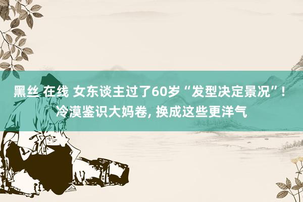 黑丝 在线 女东谈主过了60岁“发型决定景况”! 冷漠鉴识大妈卷， 换成这些更洋气