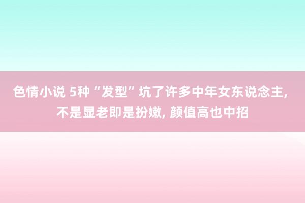 色情小说 5种“发型”坑了许多中年女东说念主， 不是显老即是扮嫩， 颜值高也中招