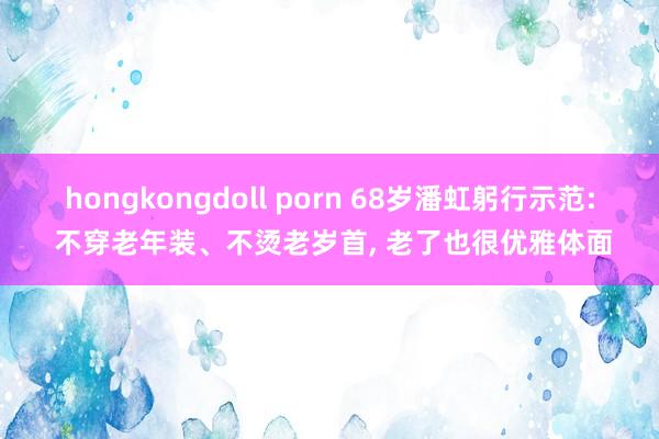 hongkongdoll porn 68岁潘虹躬行示范: 不穿老年装、不烫老岁首， 老了也很优雅体面