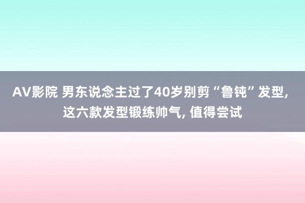 AV影院 男东说念主过了40岁别剪“鲁钝”发型， 这六款发型锻练帅气， 值得尝试