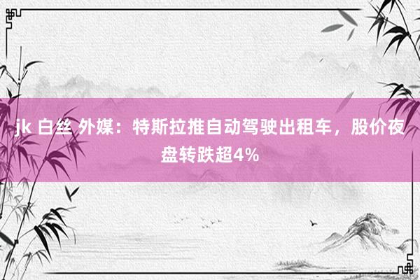 jk 白丝 外媒：特斯拉推自动驾驶出租车，股价夜盘转跌超4%