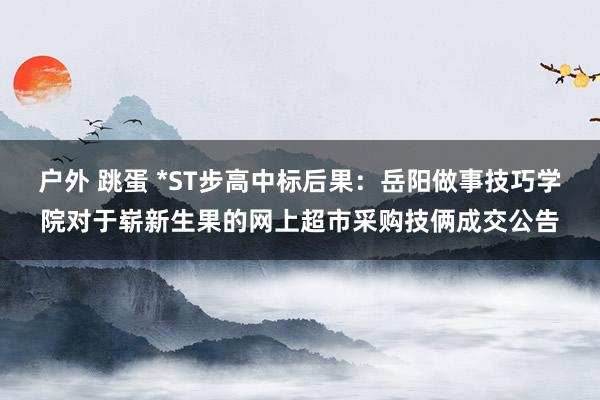 户外 跳蛋 *ST步高中标后果：岳阳做事技巧学院对于崭新生果的网上超市采购技俩成交公告