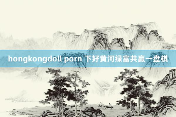 hongkongdoll porn 下好黄河绿富共赢一盘棋