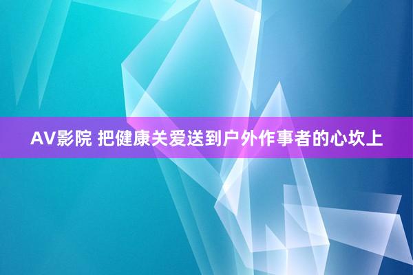 AV影院 把健康关爱送到户外作事者的心坎上