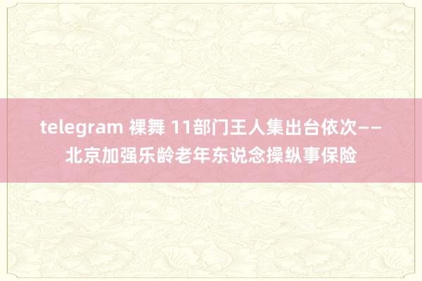 telegram 裸舞 11部门王人集出台依次——北京加强乐龄老年东说念操纵事保险