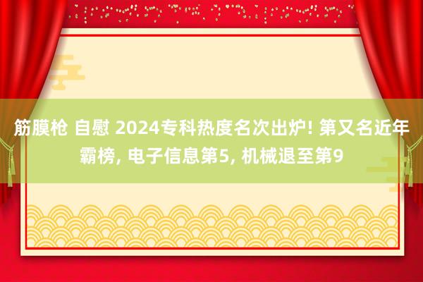 筋膜枪 自慰 2024专科热度名次出炉! 第又名近年霸榜， 电子信息第5， 机械退至第9