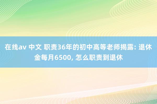 在线av 中文 职责36年的初中高等老师揭露: 退休金每月6500， 怎么职责到退休