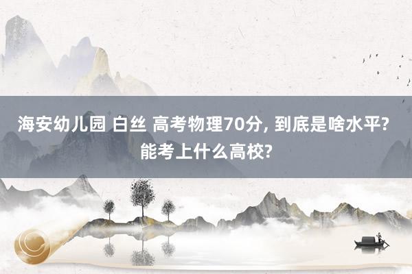 海安幼儿园 白丝 高考物理70分， 到底是啥水平? 能考上什么高校?