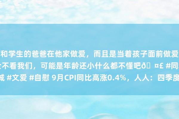 和学生的爸爸在他家做爱，而且是当着孩子面前做爱，太刺激了，孩子完全不看我们，可能是年龄还小什么都不懂吧🤣 #同城 #文爱 #自慰 9月CPI同比高涨0.4%，人人：四季度主要通胀标的有望转暖