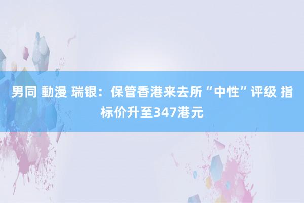 男同 動漫 瑞银：保管香港来去所“中性”评级 指标价升至347港元