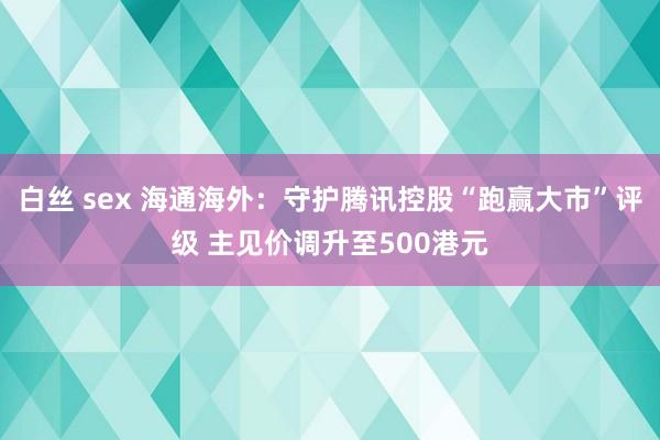 白丝 sex 海通海外：守护腾讯控股“跑赢大市”评级 主见价调升至500港元