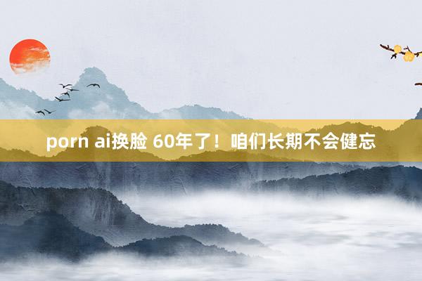 porn ai换脸 60年了！咱们长期不会健忘