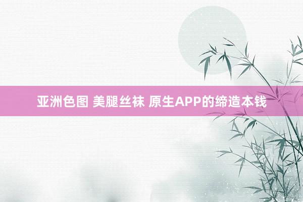 亚洲色图 美腿丝袜 原生APP的缔造本钱