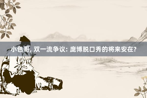 小色哥， 双一流争议: 庞博脱口秀的将来安在?