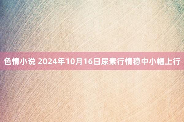 色情小说 2024年10月16日尿素行情稳中小幅上行