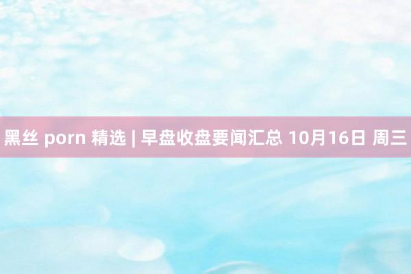 黑丝 porn 精选 | 早盘收盘要闻汇总 10月16日 周三