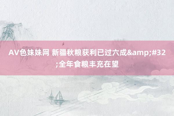 AV色妹妹网 新疆秋粮获利已过六成&#32;全年食粮丰充在望