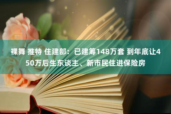 裸舞 推特 住建部：已建筹148万套 到年底让450万后生东谈主、新市民住进保险房