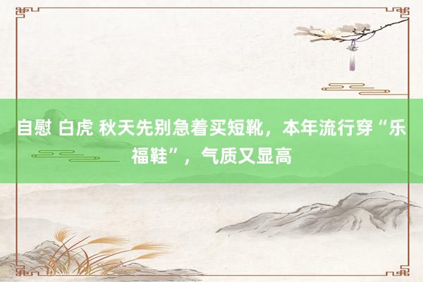 自慰 白虎 秋天先别急着买短靴，本年流行穿“乐福鞋”，气质又显高