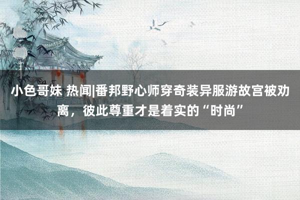 小色哥妹 热闻|番邦野心师穿奇装异服游故宫被劝离，彼此尊重才是着实的“时尚”