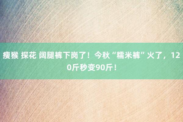 瘦猴 探花 阔腿裤下岗了！今秋“糯米裤”火了，120斤秒变90斤！