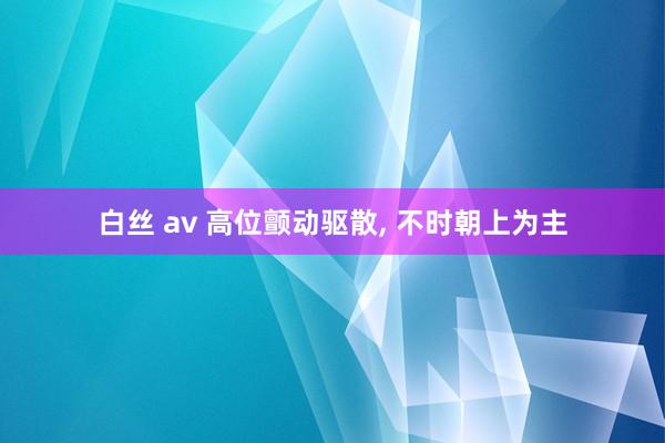 白丝 av 高位颤动驱散， 不时朝上为主