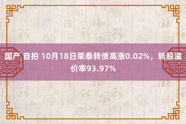 国产 自拍 10月18日荣泰转债高涨0.02%，转股溢价率93.97%