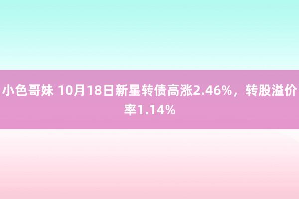 小色哥妹 10月18日新星转债高涨2.46%，转股溢价率1.14%