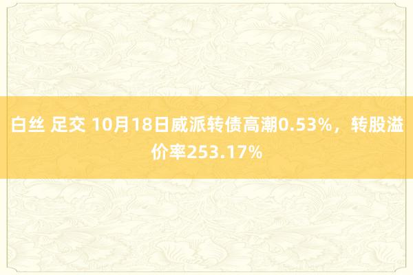 白丝 足交 10月18日威派转债高潮0.53%，转股溢价率253.17%