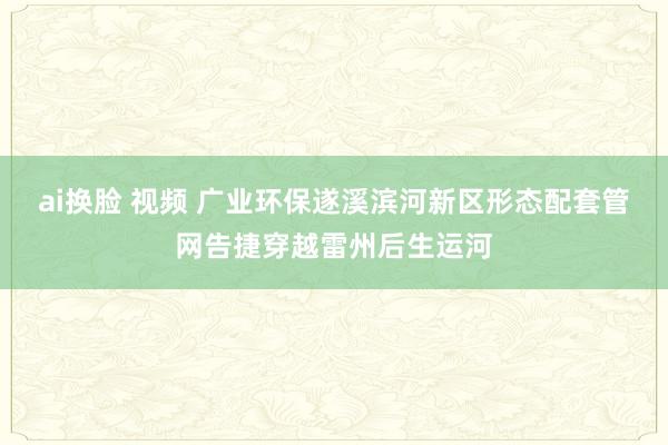 ai换脸 视频 广业环保遂溪滨河新区形态配套管网告捷穿越雷州后生运河