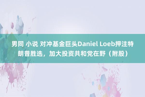 男同 小说 对冲基金巨头Daniel Loeb押注特朗普胜选，加大投资共和党在野（附股）