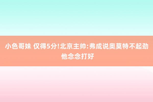 小色哥妹 仅得5分!北京主帅:弗成说奥莫特不起劲 他念念打好