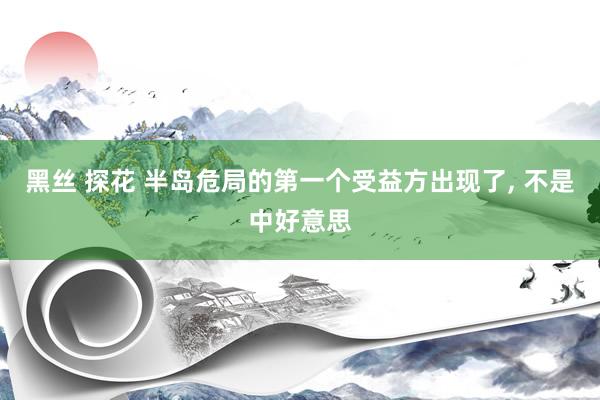 黑丝 探花 半岛危局的第一个受益方出现了， 不是中好意思