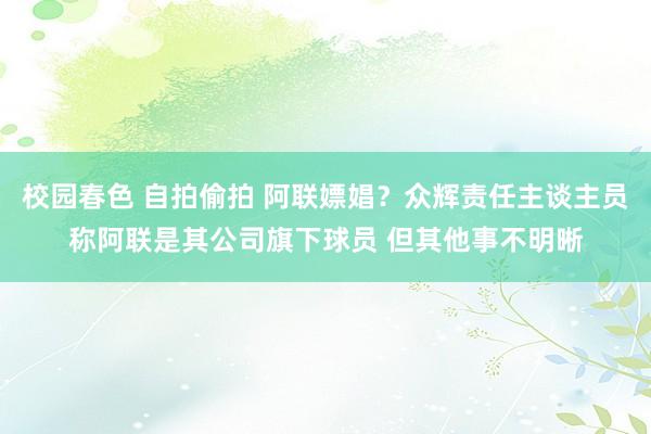 校园春色 自拍偷拍 阿联嫖娼？众辉责任主谈主员称阿联是其公司旗下球员 但其他事不明晰