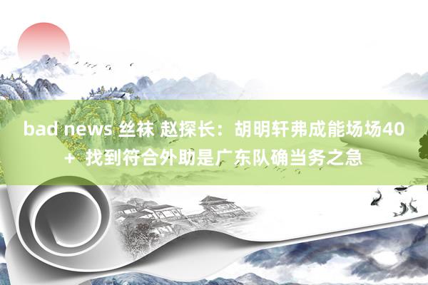 bad news 丝袜 赵探长：胡明轩弗成能场场40+  找到符合外助是广东队确当务之急