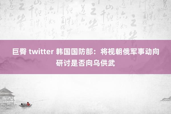 巨臀 twitter 韩国国防部：将视朝俄军事动向研讨是否向乌供武