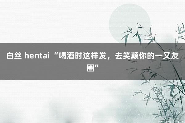 白丝 hentai “喝酒时这样发，去笑颠你的一又友圈”