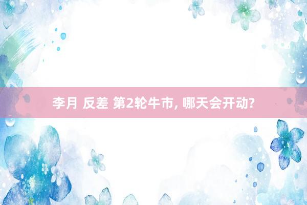 李月 反差 第2轮牛市， 哪天会开动?