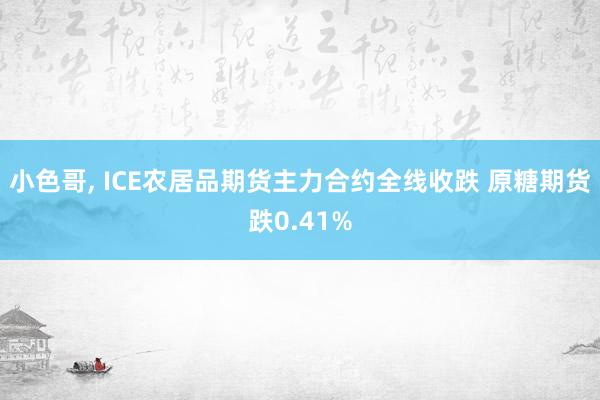 小色哥， ICE农居品期货主力合约全线收跌 原糖期货跌0.41%