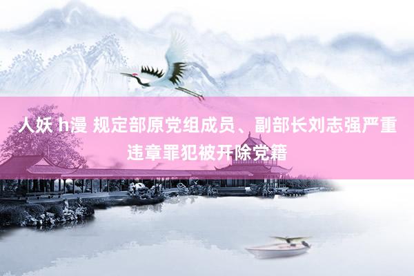 人妖 h漫 规定部原党组成员、副部长刘志强严重违章罪犯被开除党籍