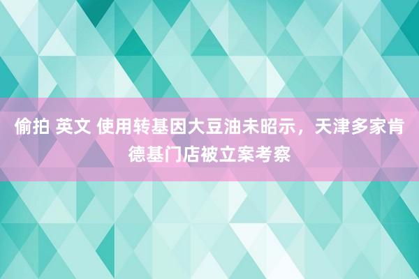 偷拍 英文 使用转基因大豆油未昭示，天津多家肯德基门店被立案考察