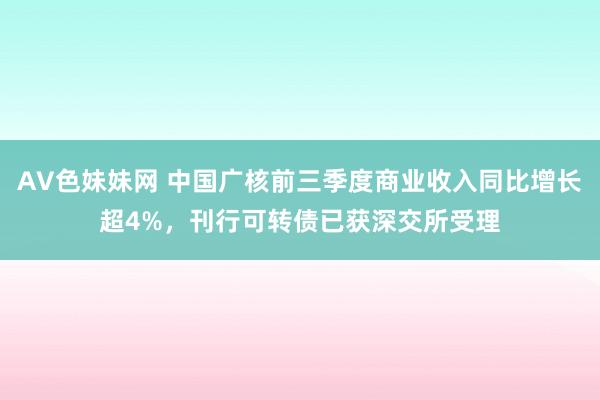 AV色妹妹网 中国广核前三季度商业收入同比增长超4%，刊行可转债已获深交所受理