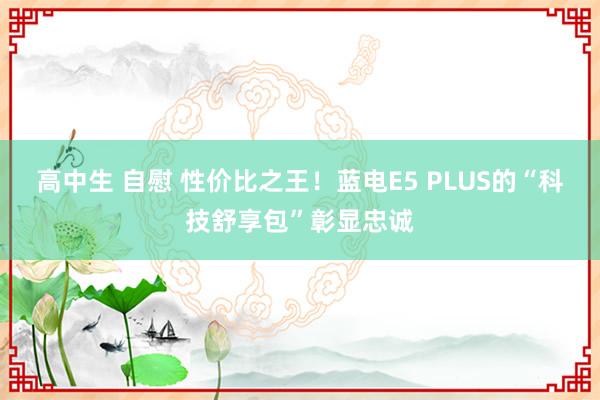 高中生 自慰 性价比之王！蓝电E5 PLUS的“科技舒享包”彰显忠诚