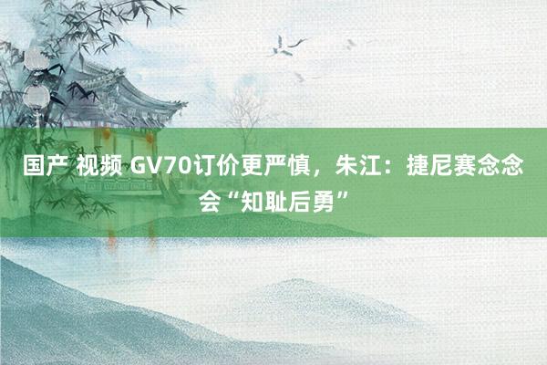 国产 视频 GV70订价更严慎，朱江：捷尼赛念念会“知耻后勇”