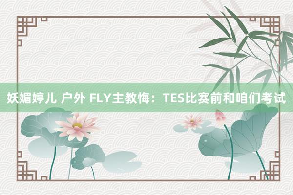 妖媚婷儿 户外 FLY主教悔：TES比赛前和咱们考试