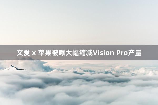 文爱 x 苹果被曝大幅缩减Vision Pro产量